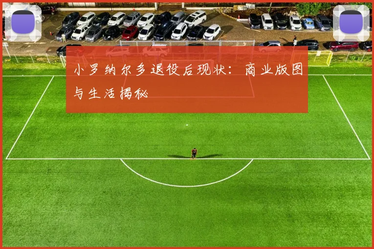 小罗纳尔多退役后现状：商业版图与生活揭秘