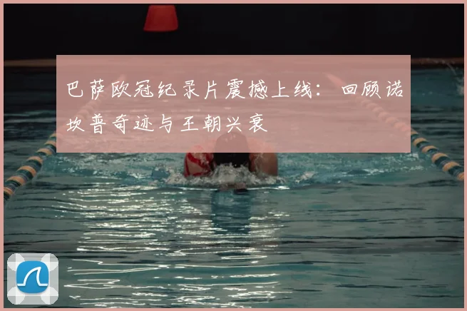 巴萨欧冠纪录片震撼上线：回顾诺坎普奇迹与王朝兴衰