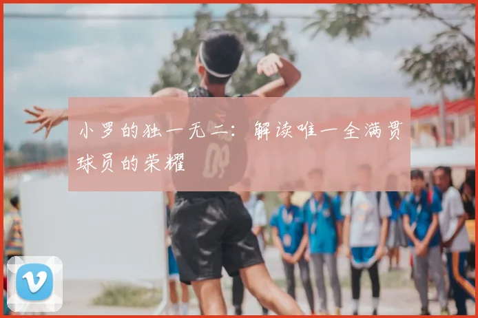 小罗的独一无二：解读唯一全满贯球员的荣耀