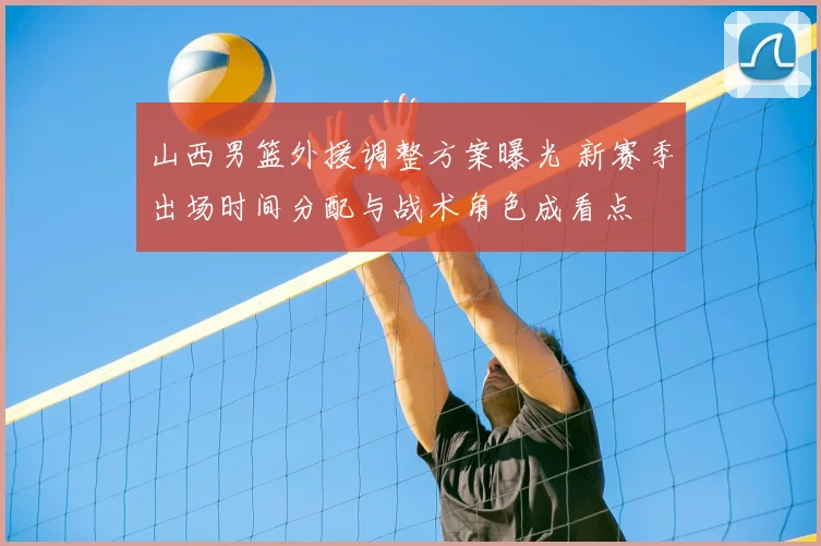 山西男篮外援调整方案曝光 新赛季出场时间分配与战术角色成看点