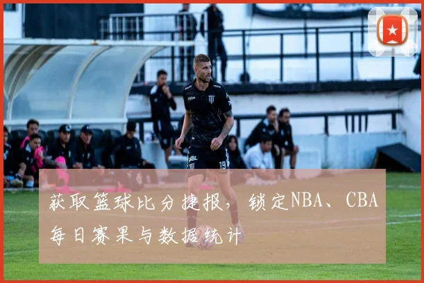 获取篮球比分捷报，锁定NBA、CBA每日赛果与数据统计