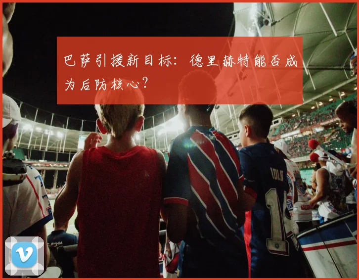巴萨引援新目标:德里赫特能否成为后防核心?