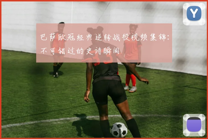 巴萨欧冠经典逆转战役视频集锦：不可错过的史诗瞬间