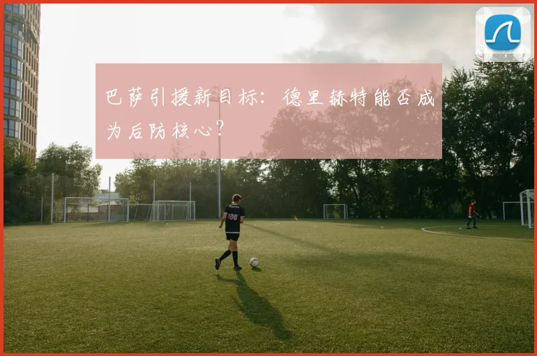 巴萨引援新目标:德里赫特能否成为后防核心?