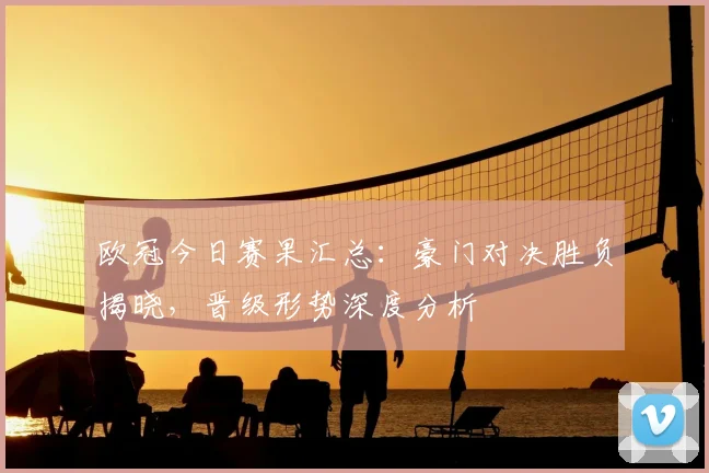 欧冠今日赛果汇总:豪门对决胜负揭晓,晋级形势深度分析