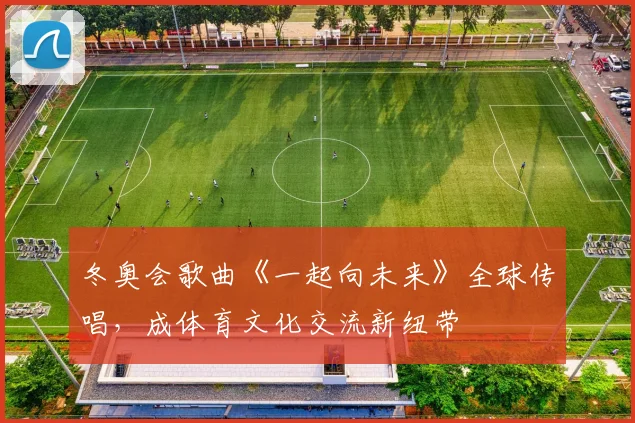 冬奥会歌曲《一起向未来》全球传唱,成体育文化交流新纽带