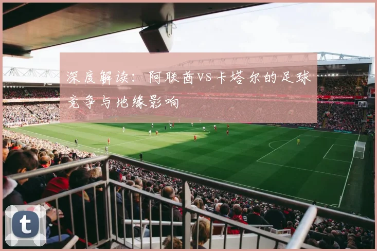深度解读：阿联酋vs卡塔尔的足球竞争与地缘影响