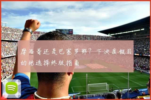 摩洛哥还是巴塞罗那？下次度假目的地选择终极指南
