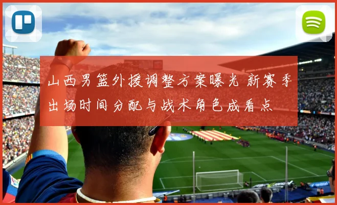 山西男篮外援调整方案曝光 新赛季出场时间分配与战术角色成看点