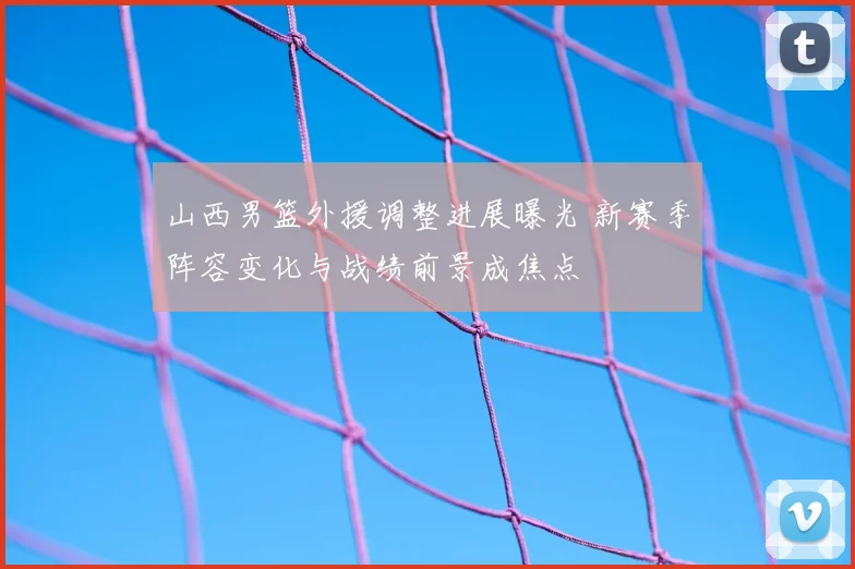 山西男篮外援调整进展曝光 新赛季阵容变化与战绩前景成焦点