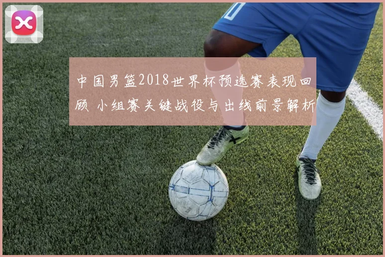中国男篮2018世界杯预选赛表现回顾 小组赛关键战役与出线前景解析