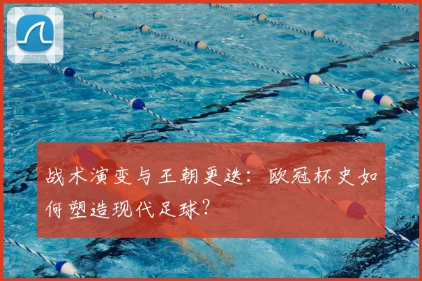战术演变与王朝更迭：欧冠杯史如何塑造现代足球？