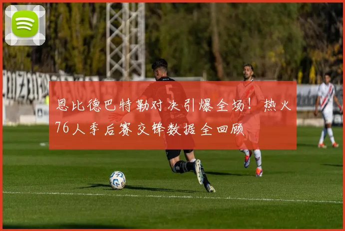 恩比德巴特勒对决引爆全场！热火76人季后赛交锋数据全回顾