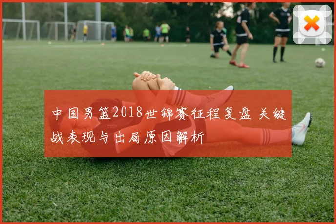 中国男篮2018世锦赛征程复盘 关键战表现与出局原因解析