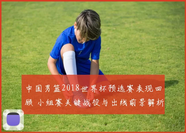 中国男篮2018世界杯预选赛表现回顾 小组赛关键战役与出线前景解析