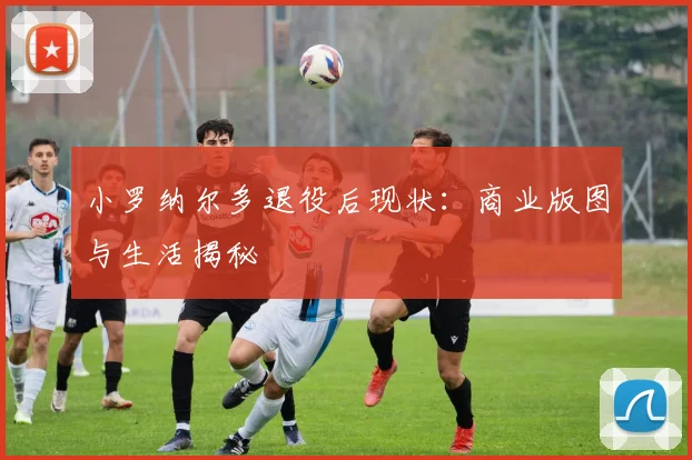 小罗纳尔多退役后现状：商业版图与生活揭秘
