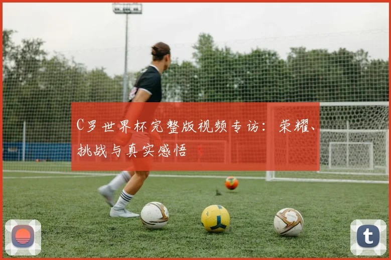 C罗世界杯完整版视频专访：荣耀、挑战与真实感悟