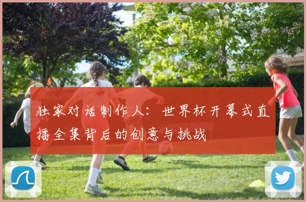 独家对话制作人：世界杯开幕式直播全集背后的创意与挑战