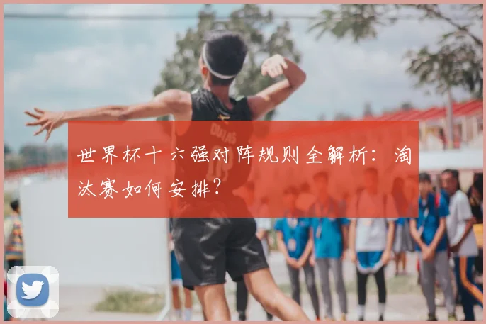 世界杯十六强对阵规则全解析：淘汰赛如何安排？