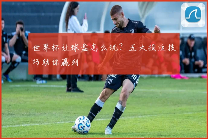 世界杯让球盘怎么玩？五大投注技巧助你赢利