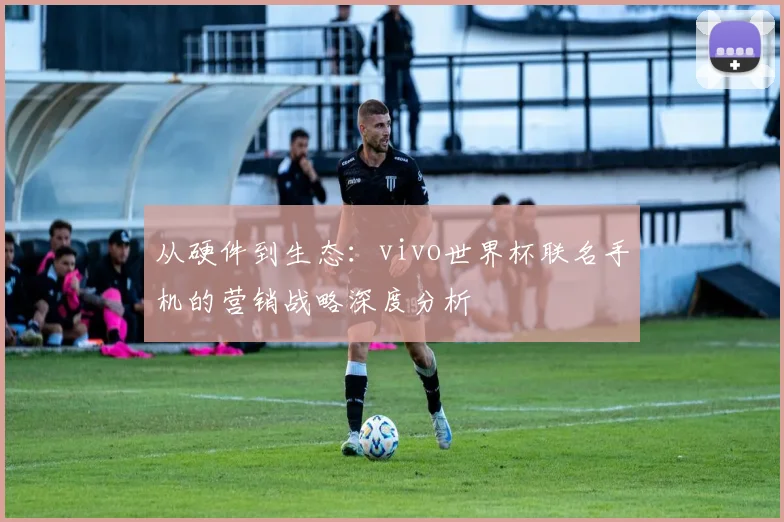 从硬件到生态：vivo世界杯联名手机的营销战略深度分析