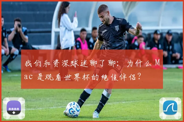 我们和资深球迷聊了聊：为什么 Mac 是观看世界杯的绝佳伴侣？
