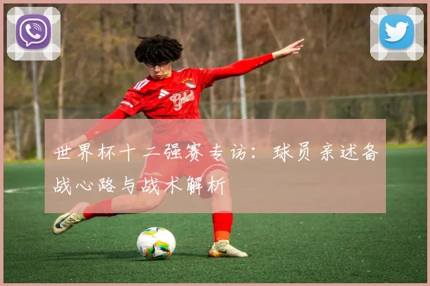 世界杯十二强赛专访：球员亲述备战心路与战术解析