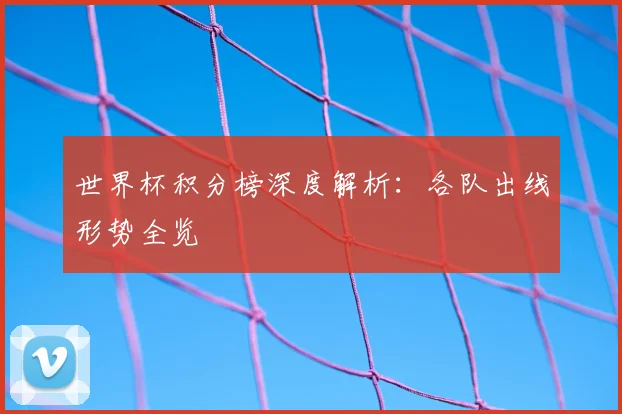 世界杯积分榜深度解析:各队出线形势全览
