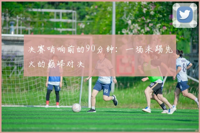 决赛哨响前的90分钟：一场未踢先火的巅峰对决