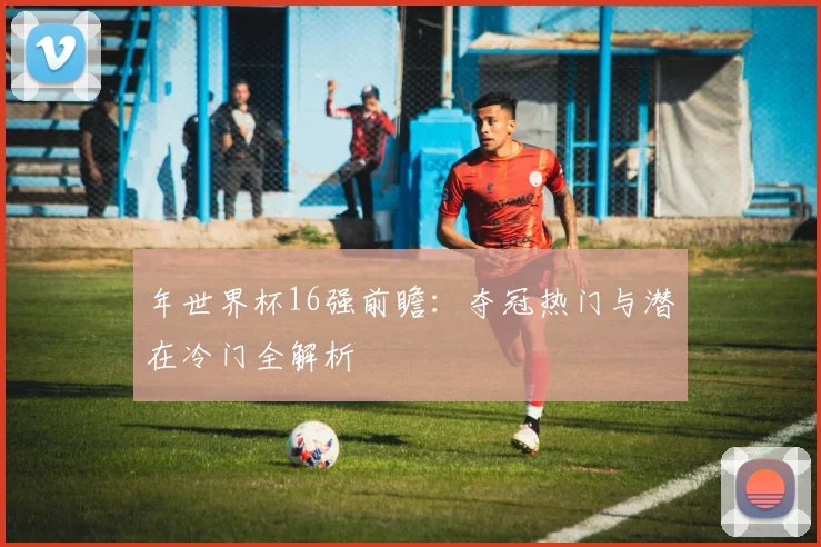 年世界杯16强前瞻:夺冠热门与潜在冷门全解析