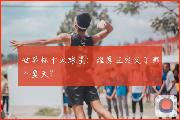 世界杯十大球星：谁真正定义了那个夏天？